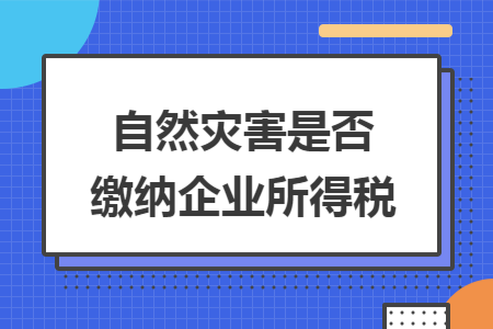 自然灾害是否缴纳企业所得税 自然灾害是否缴纳企业所得税