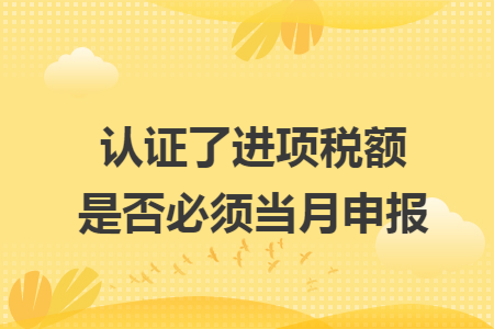 认证了进项税额是否必须当月申报