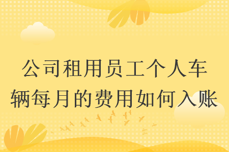 公司租用员工个人车辆每月的费用如何入账 公司租用员工个人车辆每月的费用如何入账