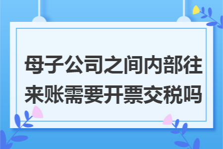 母子公司之间内部往来账需要开票交税吗