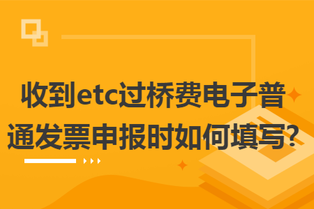收到etc过桥费电子普通发票申报时如何填写? 收到etc过桥费电子普通发票申报时如何填写?