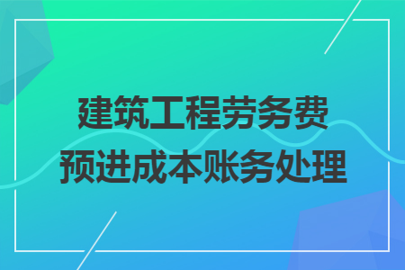 建筑工程劳务费预进成本账务处理 建筑工程劳务费预进成本账务处理