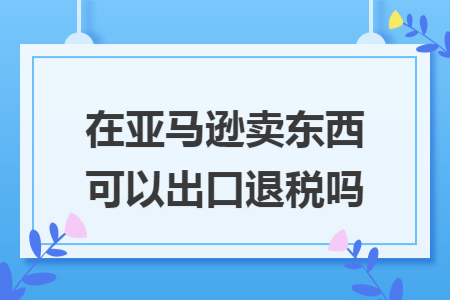 在亚马逊卖东西可以出口退税吗