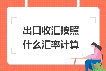 出口收汇按照什么汇率计算 出口收汇按照什么汇率计算