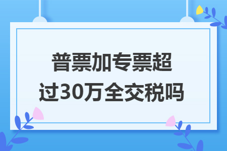 普票加专票超过30万全交税吗