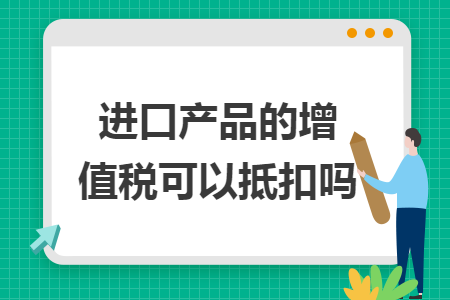 进口产品的增值税可以抵扣吗 进口产品的增值税可以抵扣吗