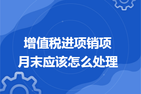 增值税进项销项月末应该怎么处理 增值税进项销项月末应该怎么处理