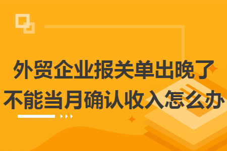 外贸企业报关单出晚了不能当月确认收入怎么办 外贸企业报关单出晚了不能当月确认收入怎么办