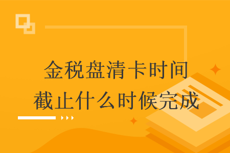 金税盘清卡时间截止什么时候完成 金税盘清卡时间截止什么时候完成