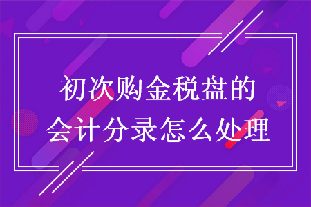 初次购金税盘的会计分录怎么处理 初次购金税盘的会计分录怎么处理
