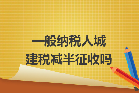 一般纳税人城建税减半征收吗 一般纳税人城建税减半征收吗