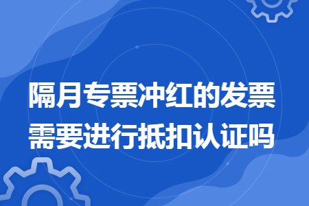隔月专票冲红的发票需要进行抵扣认证吗