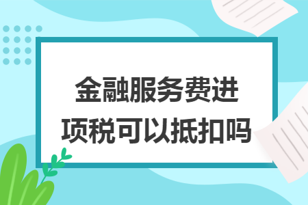 金融服务费进项税可以抵扣吗