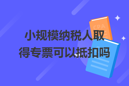 小规模纳税人取得专票可以抵扣吗 小规模纳税人取得专票可以抵扣吗