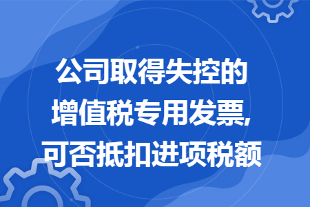公司取得失控的增值税专用发票,可否抵扣进项税额