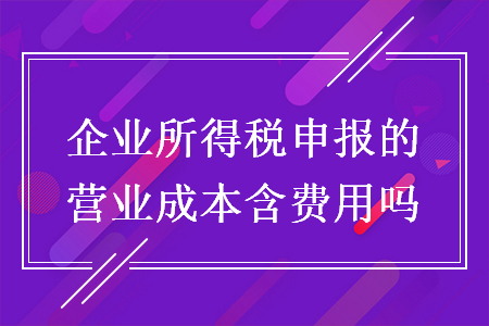 企业所得税申报的营业成本含费用吗 企业所得税申报的营业成本含费用吗