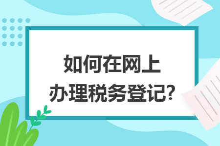 如何在网上办理税务登记? 如何在网上办理税务登记?