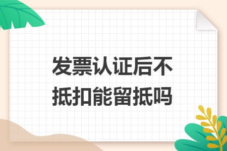 发票认证后不抵扣能留抵吗 发票认证后不抵扣能留抵吗