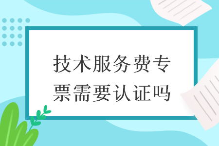 技术服务费专票需要认证吗 技术服务费专票需要认证吗