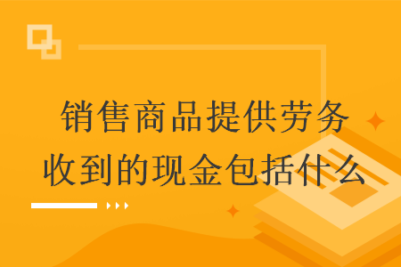 销售商品提供劳务收到的现金包括什么 销售商品提供劳务收到的现金包括什么