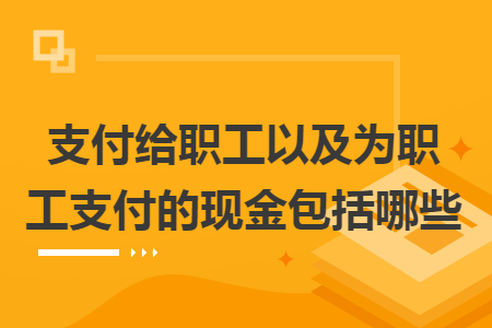 支付给职工以及为职工支付的现金包括哪些 支付给职工以及为职工支付的现金包括哪些