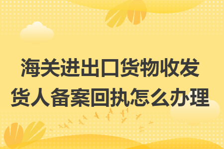 海关进出口货物收发货人备案回执怎么办理