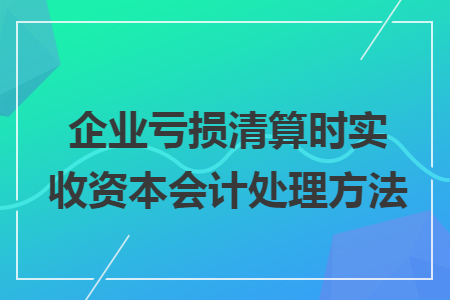企业亏损清算时实收资本会计处理方法 企业亏损清算时实收资本会计处理方法