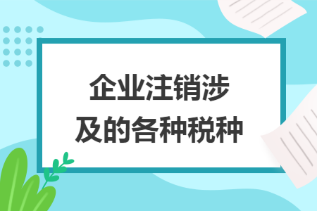 企业注销涉及的各种税种 企业注销涉及的各种税种