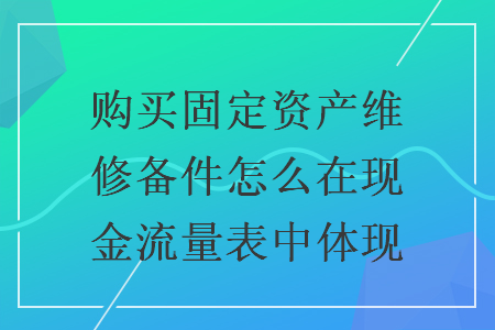 购买固定资产维修备件怎么在现金流量表中体现 购买固定资产维修备件怎么在现金流量表中体现