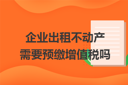 企业出租不动产需要预缴增值税吗 企业出租不动产需要预缴增值税吗
