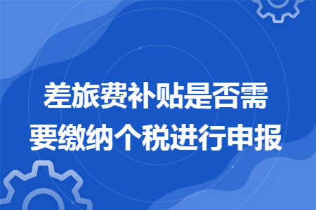 差旅费补贴是否需要缴纳个税进行申报