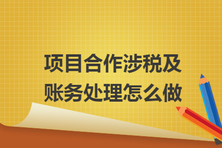 项目合作涉税及账务处理怎么做 项目合作涉税及账务处理怎么做