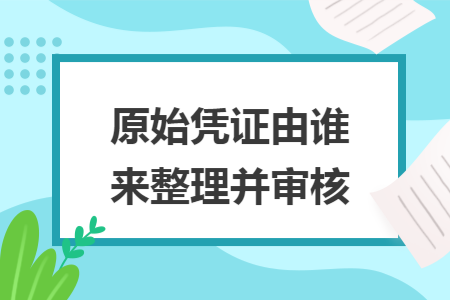原始凭证由谁来整理并审核 原始凭证由谁来整理并审核