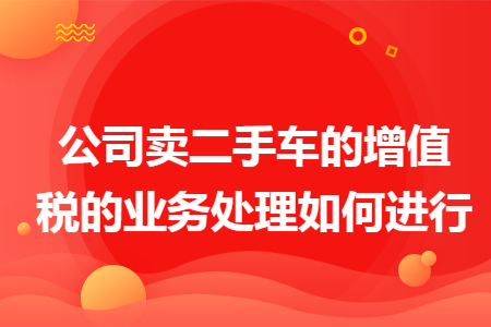 公司卖二手车的增值税的业务处理如何进行 公司卖二手车的增值税的业务处理如何进行