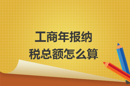 工商年报纳税总额怎么算 工商年报纳税总额怎么算