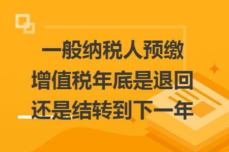 一般纳税人预缴增值税年底是退回还是结转到下一年