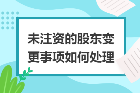 未注资的股东变更事项如何处理 未注资的股东变更事项如何处理