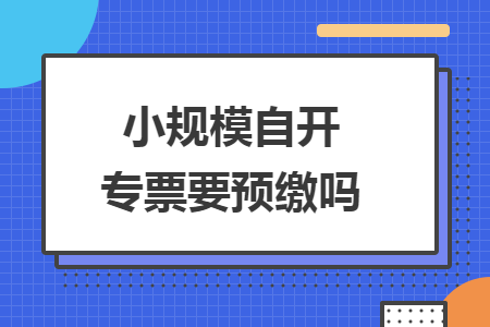 小规模自开专票要预缴吗 小规模自开专票要预缴吗