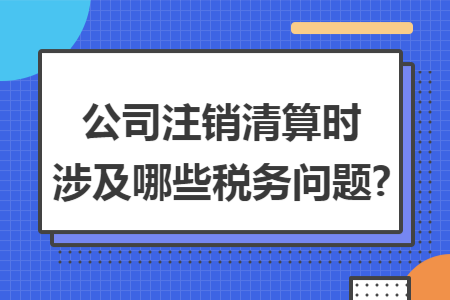 公司注销清算时涉及哪些税务问题?