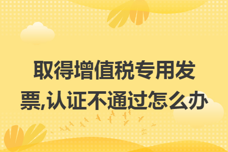 取得增值税专用发票,认证不通过怎么办