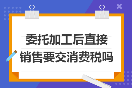 委托加工后直接销售要交消费税吗 委托加工后直接销售要交消费税吗