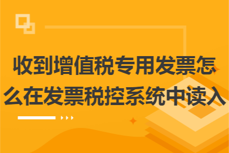 收到增值税专用发票怎么在发票税控系统中读入