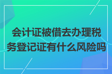 会计证被借去办理税务登记证有什么风险吗