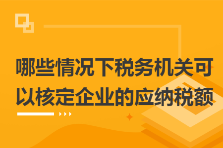 哪些情况下税务机关可以核定企业的应纳税额 哪些情况下税务机关可以核定企业的应纳税额
