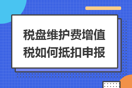 税盘维护费增值税如何抵扣申报 税盘维护费增值税如何抵扣申报