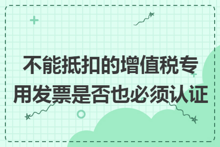 不能抵扣的增值税专用发票是否也必须认证