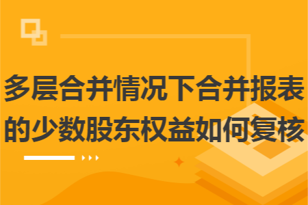 多层合并情况下合并报表的少数股东权益如何复核 多层合并情况下合并报表的少数股东权益如何复核