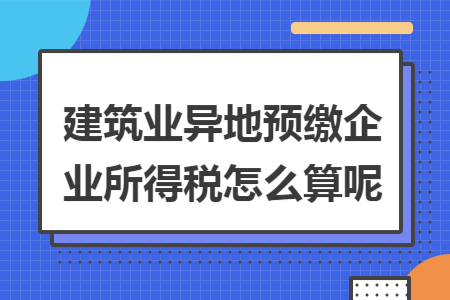 建筑业异地预缴企业所得税怎么算呢