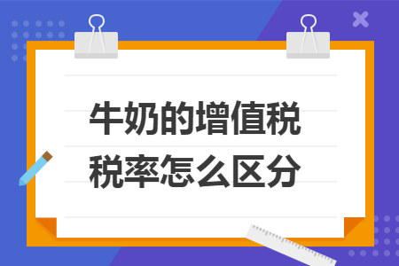 牛奶的增值税税率怎么区分 牛奶的增值税税率怎么区分