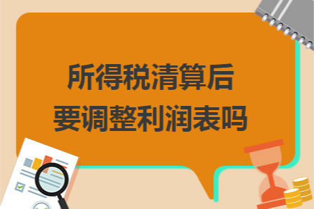 所得税清算后要调整利润表吗 所得税清算后要调整利润表吗
